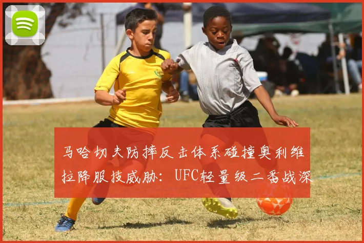 马哈切夫防摔反击体系碰撞奥利维拉降服技威胁:UFC轻量级二番战深度前瞻