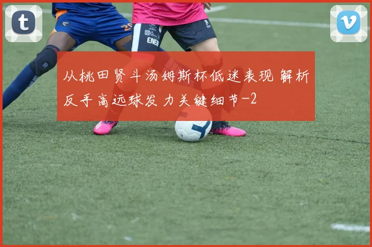 从桃田贤斗汤姆斯杯低迷表现 解析反手高远球发力关键细节