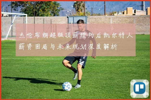杰伦布朗超级顶薪续约后凯尔特人薪资困局与未来规划深度解析