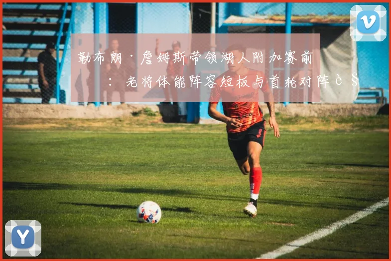 勒布朗·詹姆斯带领湖人附加赛前瞻：老将体能阵容短板与首轮对阵解析