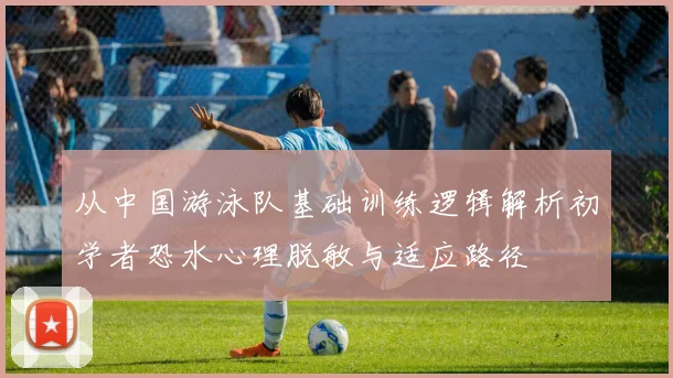 从中国游泳队基础训练逻辑解析初学者恐水心理脱敏与适应路径