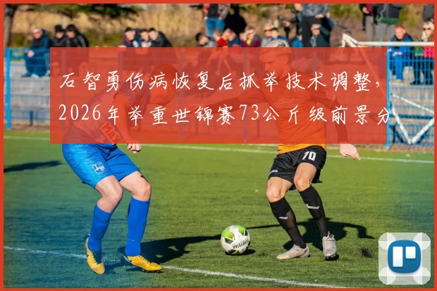 石智勇伤病恢复后抓举技术调整，2026年举重世锦赛73公斤级前景分析