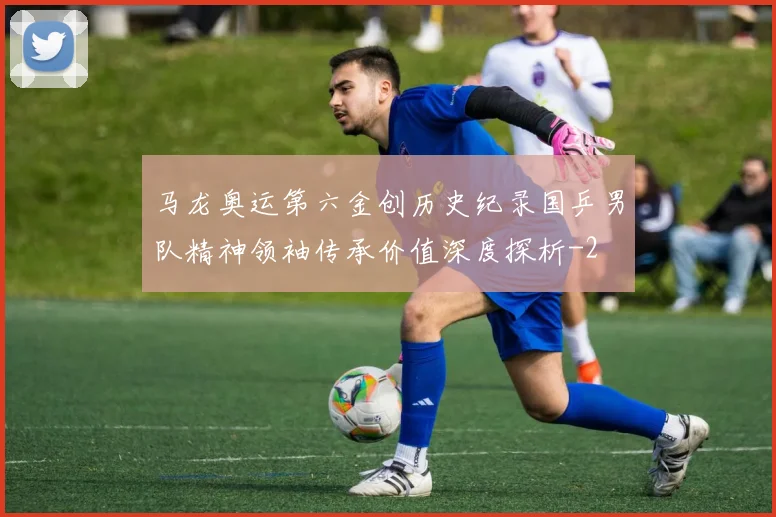 马龙奥运第六金创历史纪录国乒男队精神领袖传承价值深度探析