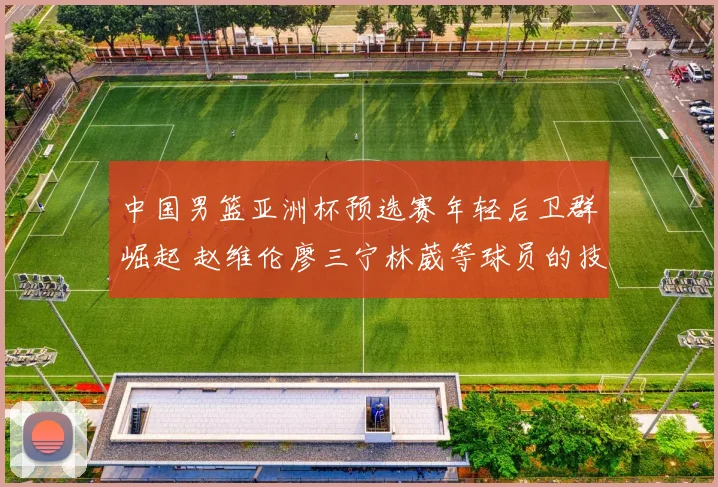 中国男篮亚洲杯预选赛年轻后卫群崛起 赵维伦廖三宁林葳等球员的技术特点与大赛适应能力及竞争格局深度观察