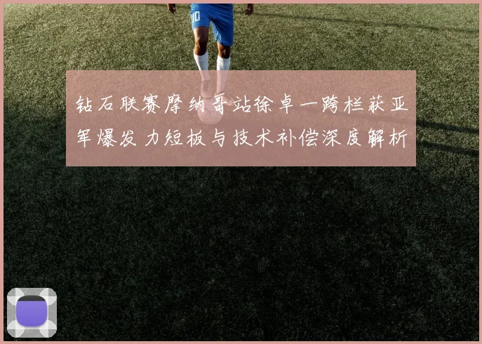 钻石联赛摩纳哥站徐卓一跨栏获亚军爆发力短板与技术补偿深度解析