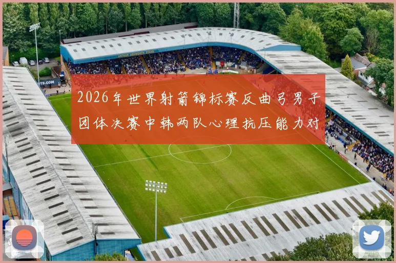 2026年世界射箭锦标赛反曲弓男子团体决赛中韩两队心理抗压能力对比剖析
