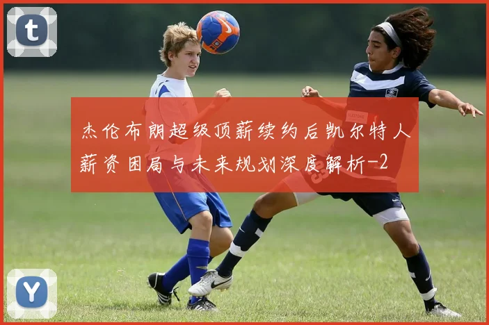 杰伦布朗超级顶薪续约后凯尔特人薪资困局与未来规划深度解析