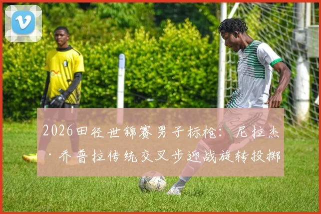 2026田径世锦赛男子标枪：尼拉杰·乔普拉传统交叉步迎战旋转投掷技术新势力