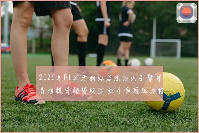 2026年F1匈牙利站后法拉利引擎可靠性提升趋势明显 红牛争冠压力将面临三大考验深度分析