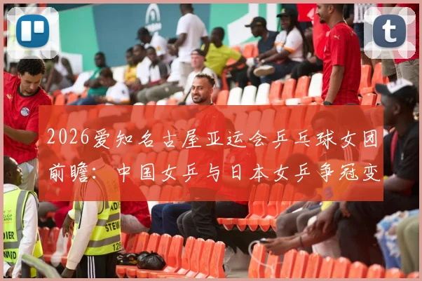 2026爱知名古屋亚运会乒乓球女团前瞻：中国女乒与日本女乒争冠变量