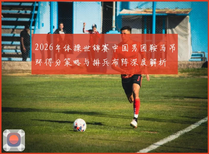 2026年体操世锦赛中国男团鞍马吊环得分策略与排兵布阵深度解析