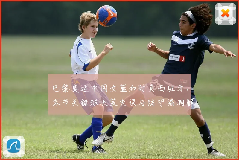 巴黎奥运中国女篮加时负西班牙,末节关键球决策失误与防守漏洞解析