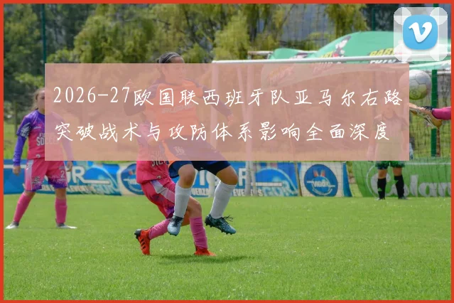2026-27欧国联西班牙队亚马尔右路突破战术与攻防体系影响全面深度分析