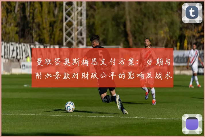 曼联签奥斯梅恩支付方案：分期与附加条款对财政公平的影响及战术适配