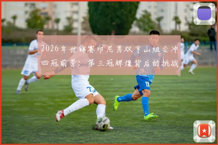 2026年世锦赛印尼男双亨山组合冲四冠前景：第三冠辉煌背后的挑战