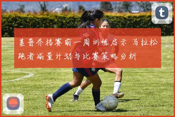 基普乔格赛前一周训练启示 马拉松跑者减量计划与比赛策略分析