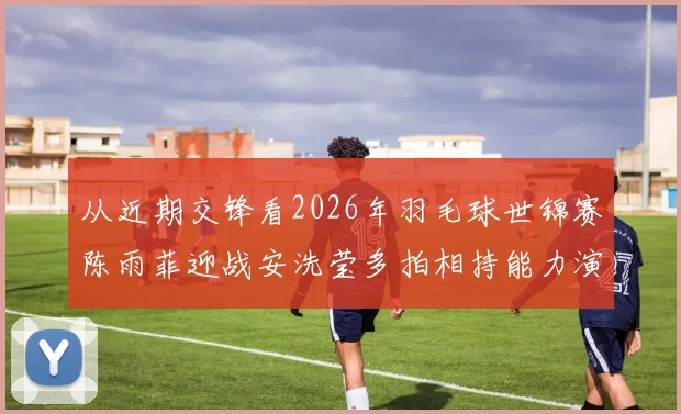 从近期交锋看2026年羽毛球世锦赛陈雨菲迎战安洗莹多拍相持能力演变