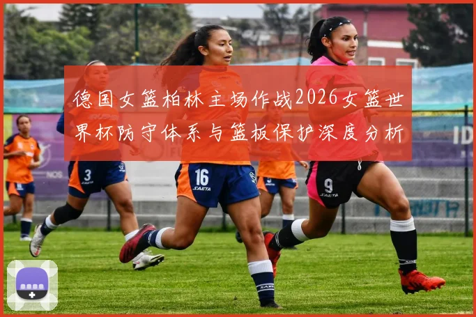 德国女篮柏林主场作战2026女篮世界杯防守体系与篮板保护深度分析