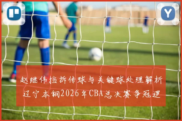 赵继伟挡拆传球与关键球处理解析 辽宁本钢2026年CBA总决赛争冠逻辑