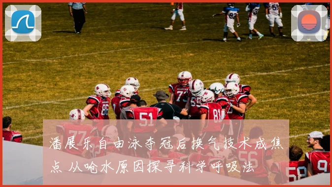 潘展乐自由泳夺冠后换气技术成焦点 从呛水原因探寻科学呼吸法