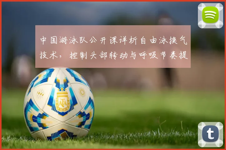 中国游泳队公开课详析自由泳换气技术,控制头部转动与呼吸节奏提升游速