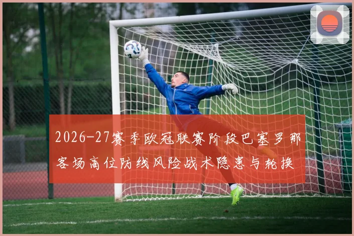 2026-27赛季欧冠联赛阶段巴塞罗那客场高位防线风险战术隐患与轮换考验分析