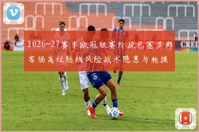 2026-27赛季欧冠联赛阶段巴塞罗那客场高位防线风险战术隐患与轮换考验分析