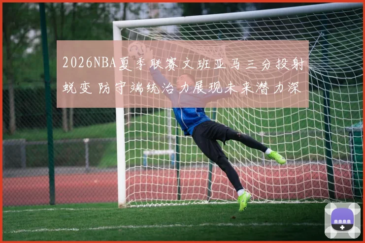2026NBA夏季联赛文班亚马三分投射蜕变 防守端统治力展现未来潜力深度分析