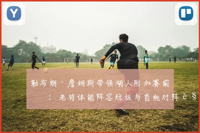 勒布朗·詹姆斯带领湖人附加赛前瞻：老将体能阵容短板与首轮对阵解析