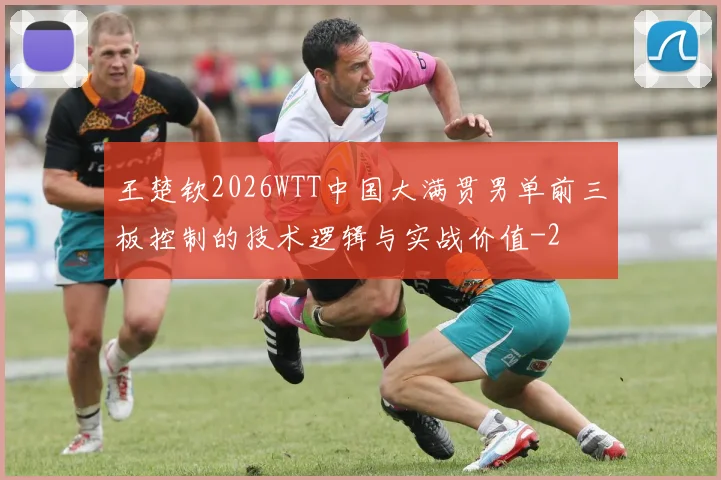 王楚钦2026WTT中国大满贯男单前三板控制的技术逻辑与实战价值