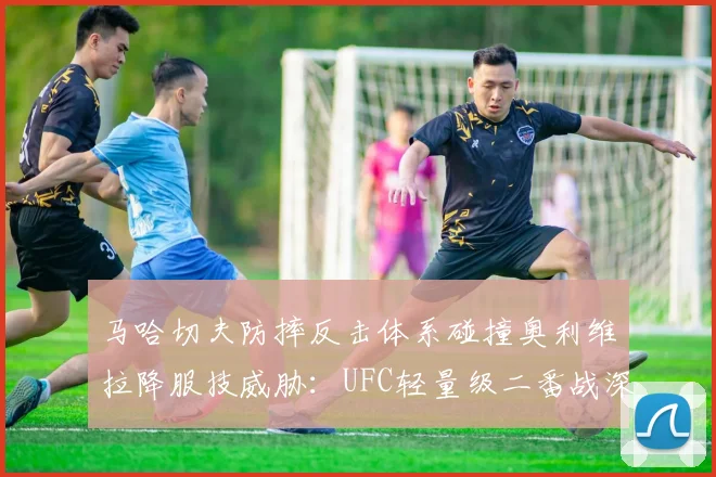 马哈切夫防摔反击体系碰撞奥利维拉降服技威胁：UFC轻量级二番战深度前瞻