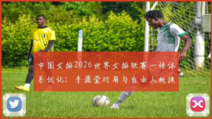 中国女排2026世界女排联赛一传体系优化：李盈莹对角与自由人轮换路径分析