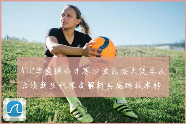 ATP华盛顿公开赛沙波瓦洛夫凭单反击溃新生代深度解析其底线技术转型之路