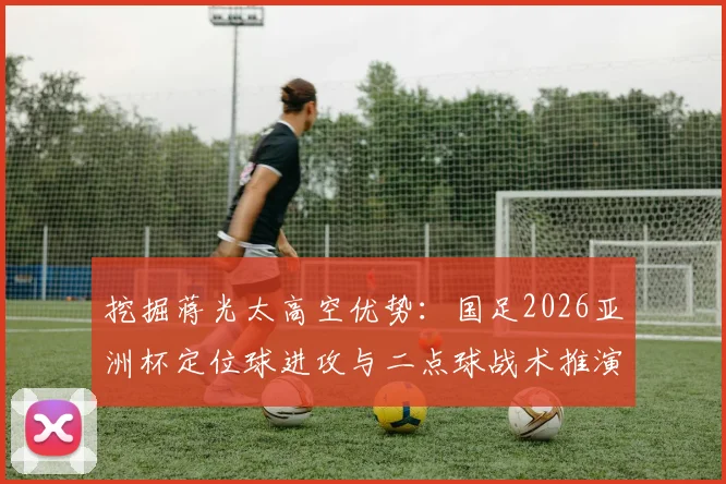 挖掘蒋光太高空优势：国足2026亚洲杯定位球进攻与二点球战术推演