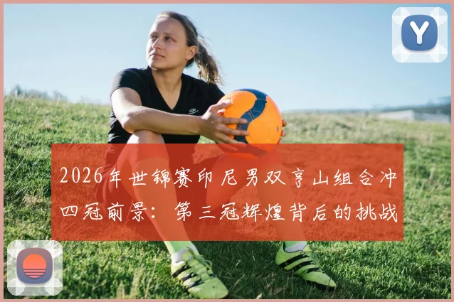 2026年世锦赛印尼男双亨山组合冲四冠前景：第三冠辉煌背后的挑战
