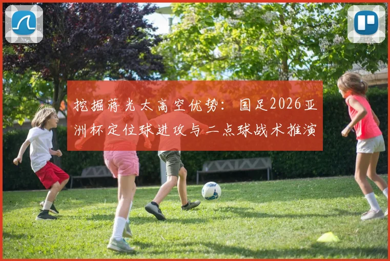 挖掘蒋光太高空优势：国足2026亚洲杯定位球进攻与二点球战术推演
