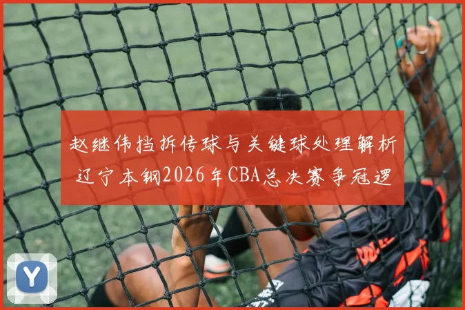 赵继伟挡拆传球与关键球处理解析 辽宁本钢2026年CBA总决赛争冠逻辑
