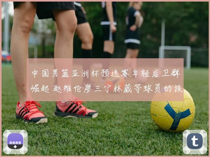 中国男篮亚洲杯预选赛年轻后卫群崛起 赵维伦廖三宁林葳等球员的技术特点与大赛适应能力及竞争格局深度观察