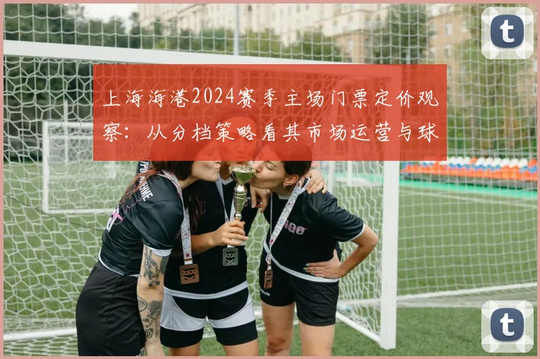 上海海港2024赛季主场门票定价观察：从分档策略看其市场运营与球迷关怀平衡