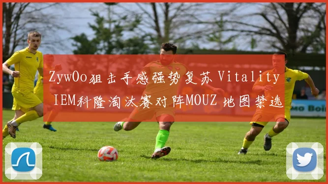 ZywOo狙击手感强势复苏 Vitality IEM科隆淘汰赛对阵MOUZ 地图禁选策略与胜负手深度分析