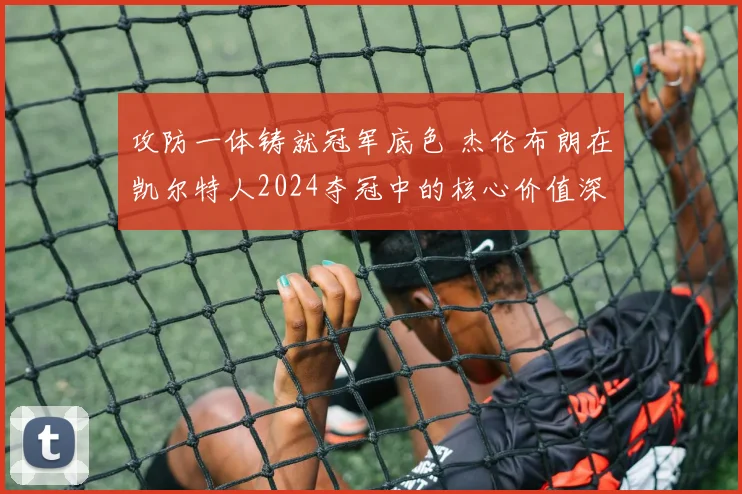 攻防一体铸就冠军底色 杰伦布朗在凯尔特人2024夺冠中的核心价值深度审视